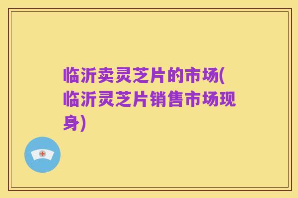 临沂卖灵芝片的市场(临沂灵芝片销售市场现身)