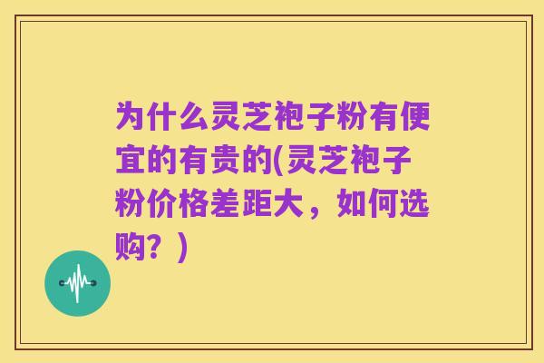 为什么灵芝袍子粉有便宜的有贵的(灵芝袍子粉价格差距大,如何选购?)