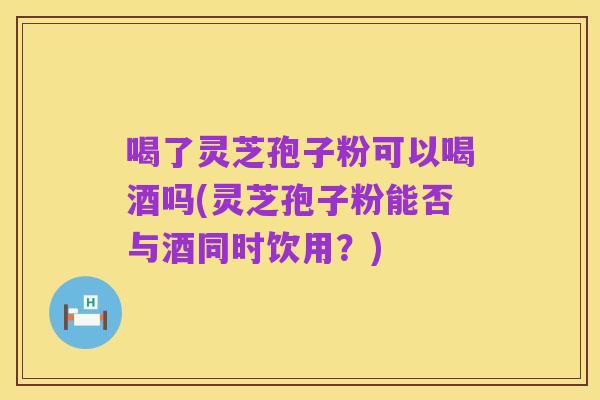 喝了灵芝孢子粉可以喝酒吗(灵芝孢子粉能否与酒同时饮用？)