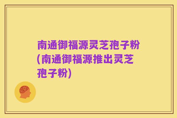 南通御福源灵芝孢子粉(南通御福源推出灵芝孢子粉)
