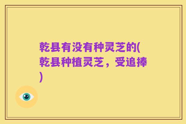 乾县有没有种灵芝的(乾县种植灵芝,受追捧)