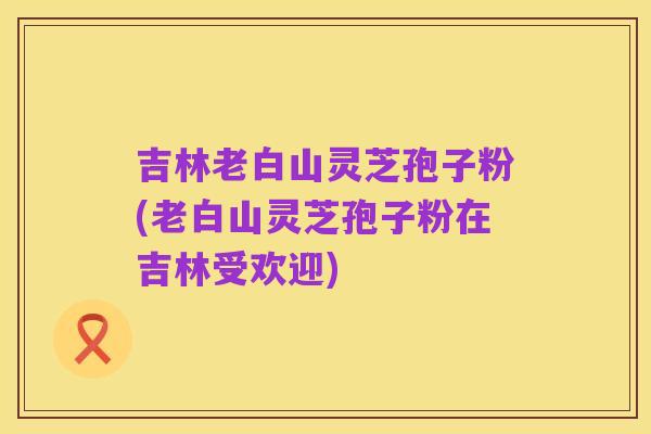 吉林老白山灵芝孢子粉(老白山灵芝孢子粉在吉林受欢迎)