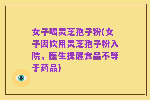 女子喝灵芝孢子粉(女子因饮用灵芝孢子粉入院,医生提醒食品不等于药品)