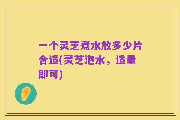 一个灵芝煮水放多少片合适(灵芝泡水,适量即可)