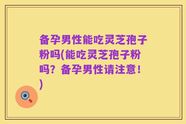 备孕男性能吃灵芝孢子粉吗(能吃灵芝孢子粉吗？备孕男性请注意！)