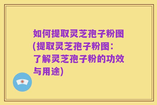 如何提取灵芝孢子粉图(提取灵芝孢子粉图:了解灵芝孢子粉的功效与用途)