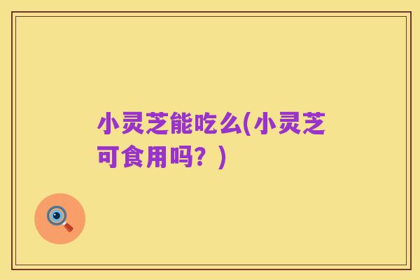 小灵芝能吃么(小灵芝可食用吗?)