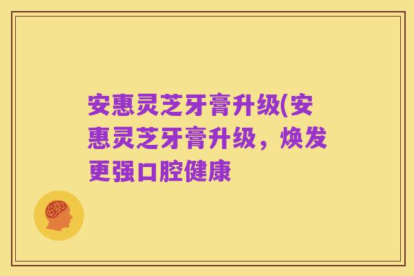安惠灵芝牙膏升级(安惠灵芝牙膏升级，焕发更强口腔健康
