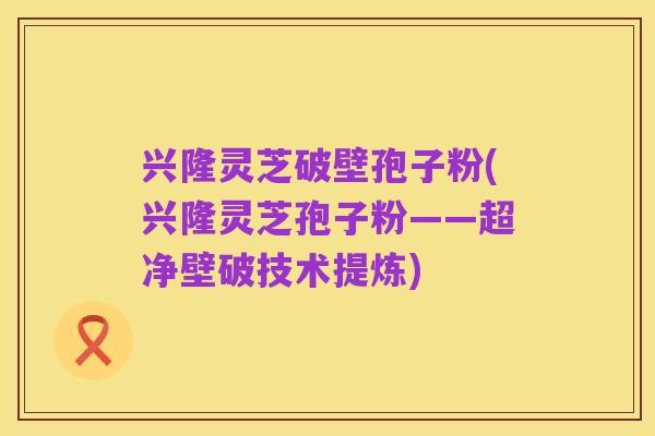 兴隆灵芝破壁孢子粉(兴隆灵芝孢子粉——超净壁破技术提炼)