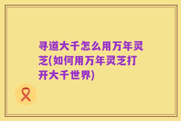 寻道大千怎么用万年灵芝(如何用万年灵芝打开大千世界)