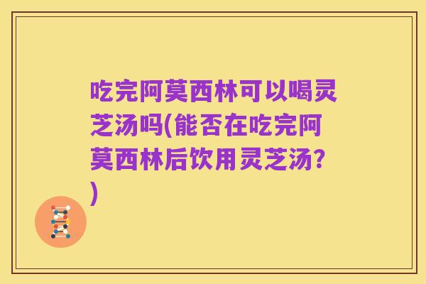 吃完阿莫西林可以喝灵芝汤吗(能否在吃完阿莫西林后饮用灵芝汤?)