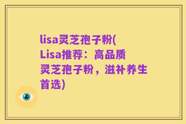 lisa灵芝孢子粉(Lisa推荐:高品质灵芝孢子粉,滋补养生首选)