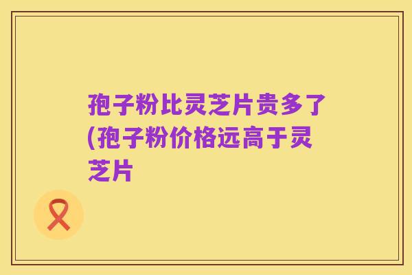 孢子粉比灵芝片贵多了(孢子粉价格远高于灵芝片