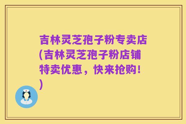 吉林灵芝孢子粉专卖店(吉林灵芝孢子粉店铺特卖优惠,快来抢购!)