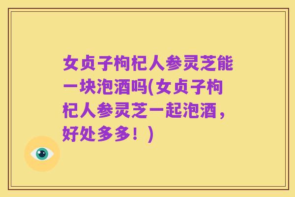 女贞子枸杞人参灵芝能一块泡酒吗(女贞子枸杞人参灵芝一起泡酒,好处多多!)