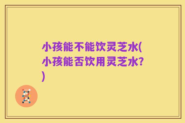 小孩能不能饮灵芝水(小孩能否饮用灵芝水？)