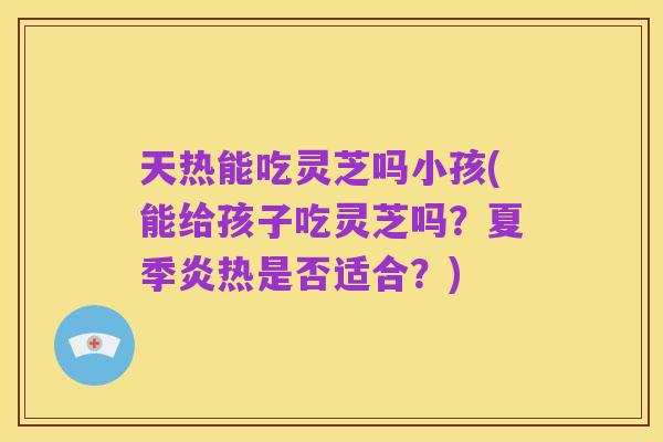 天热能吃灵芝吗小孩(能给孩子吃灵芝吗?夏季炎热是否适合?)