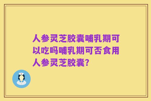 人参灵芝胶囊哺乳期可以吃吗哺乳期可否食用人参灵芝胶囊?