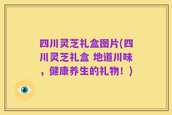 四川灵芝礼盒图片(四川灵芝礼盒 地道川味，健康养生的礼物！)