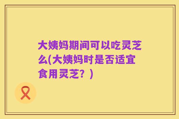 大姨妈期间可以吃灵芝么(大姨妈时是否适宜食用灵芝?)