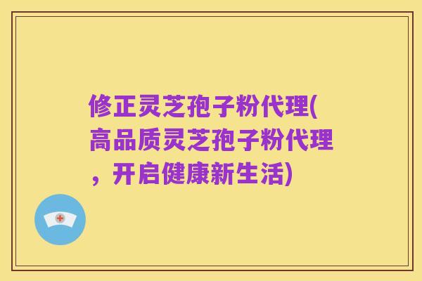 修正灵芝孢子粉代理(高品质灵芝孢子粉代理,开启健康新生活)
