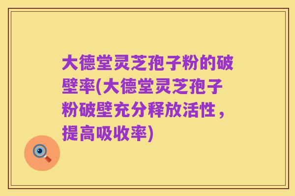 大德堂灵芝孢子粉的破壁率(大德堂灵芝孢子粉破壁充分释放活性，提高吸收率)