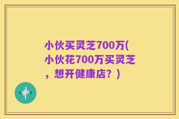 小伙买灵芝700万(小伙花700万买灵芝,想开健康店?)