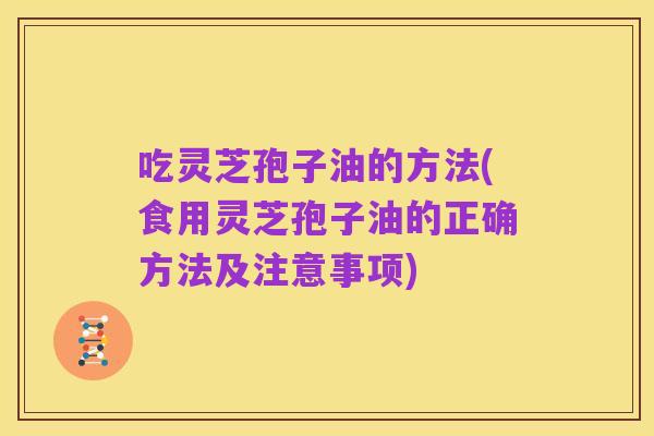 吃灵芝孢子油的方法(食用灵芝孢子油的正确方法及注意事项)