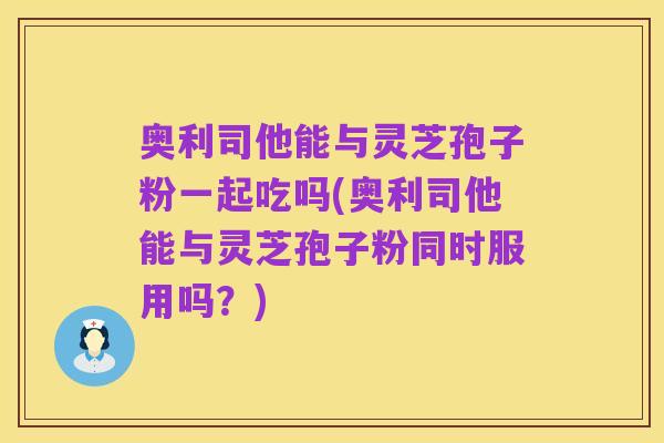 奥利司他能与灵芝孢子粉一起吃吗(奥利司他能与灵芝孢子粉同时服用吗？)