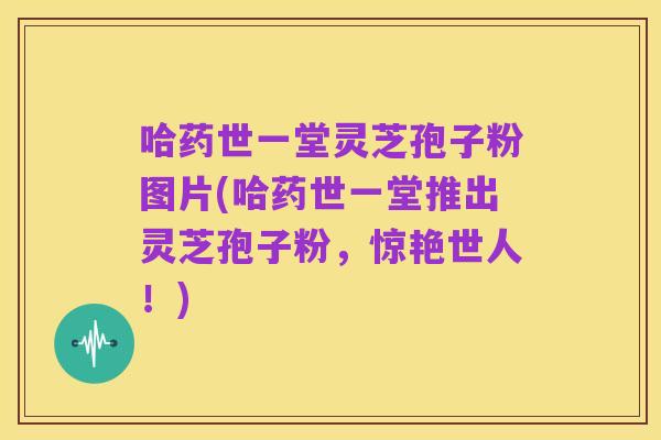 哈药世一堂灵芝孢子粉图片(哈药世一堂推出灵芝孢子粉,惊艳世人!)