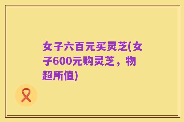 女子六百元买灵芝(女子600元购灵芝,物超所值)