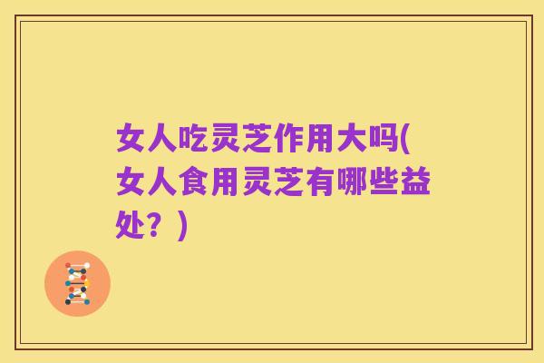 女人吃灵芝作用大吗(女人食用灵芝有哪些益处?)
