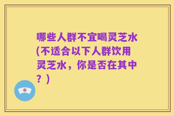 哪些人群不宜喝灵芝水(不适合以下人群饮用灵芝水,你是否在其中?)