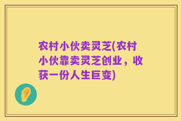 农村小伙卖灵芝(农村小伙靠卖灵芝创业,收获一份人生巨变)