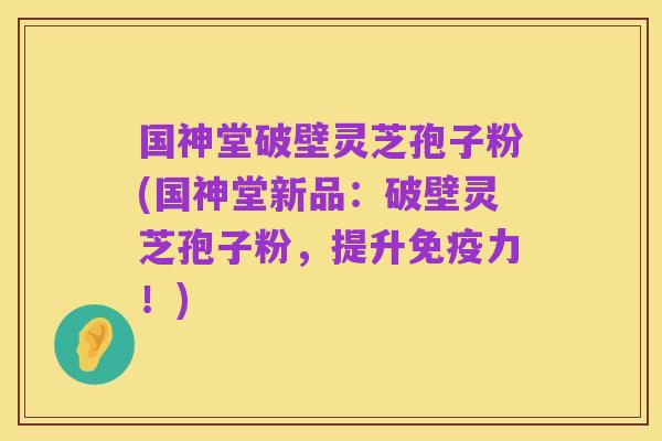 国神堂破壁灵芝孢子粉(国神堂新品:破壁灵芝孢子粉,提升免疫力!)