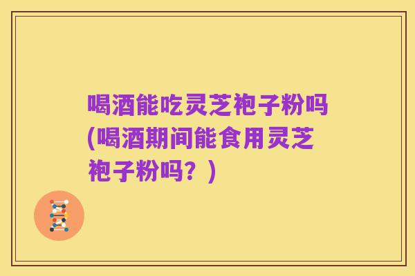 喝酒能吃灵芝袍子粉吗(喝酒期间能食用灵芝袍子粉吗?)