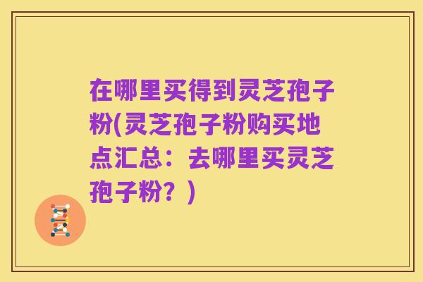 在哪里买得到灵芝孢子粉(灵芝孢子粉购买地点汇总：去哪里买灵芝孢子粉？)