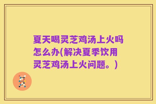 夏天喝灵芝鸡汤上火吗怎么办(解决夏季饮用灵芝鸡汤上火问题。)