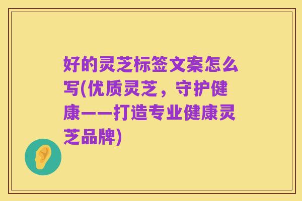 好的灵芝标签文案怎么写(优质灵芝，守护健康——打造专业健康灵芝品牌)