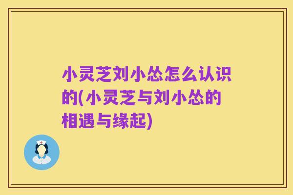 小灵芝刘小怂怎么认识的(小灵芝与刘小怂的相遇与缘起)