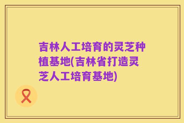 吉林人工培育的灵芝种植基地(吉林省打造灵芝人工培育基地)