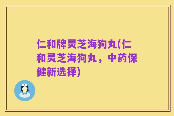 仁和牌灵芝海狗丸(仁和灵芝海狗丸，中药保健新选择)