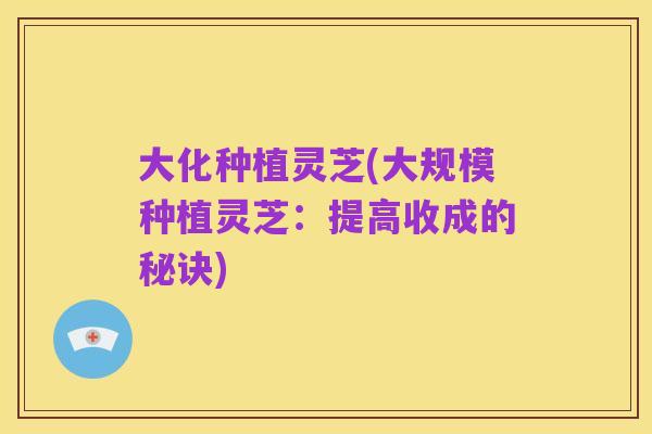 大化种植灵芝(大规模种植灵芝：提高收成的秘诀)