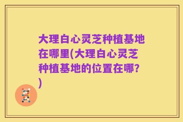 大理白心灵芝种植基地在哪里(大理白心灵芝种植基地的位置在哪？)