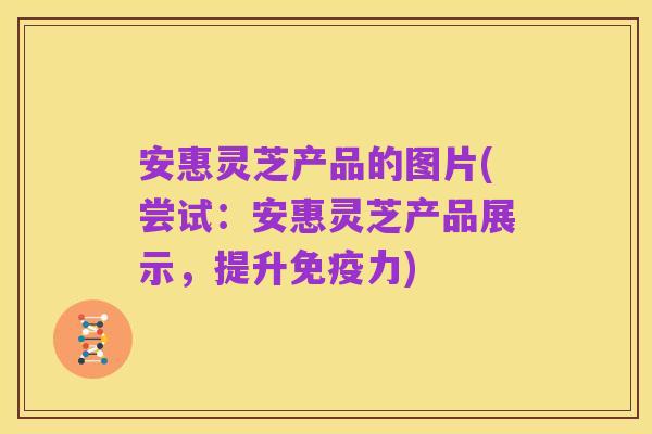 安惠灵芝产品的图片(尝试:安惠灵芝产品展示,提升免疫力)
