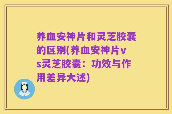 养血安神片和灵芝胶囊的区别(养血安神片vs灵芝胶囊:功效与作用差异大述)