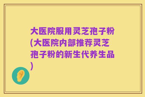 大医院服用灵芝孢子粉(大医院内部推荐灵芝孢子粉的新生代养生品)