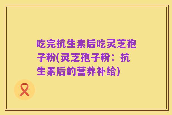 吃完抗生素后吃灵芝孢子粉(灵芝孢子粉:抗生素后的营养补给)