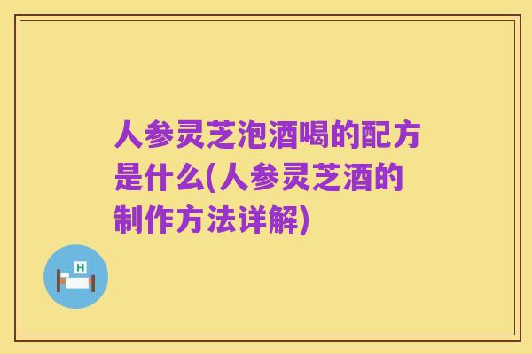 人参灵芝泡酒喝的配方是什么(人参灵芝酒的制作方法详解)