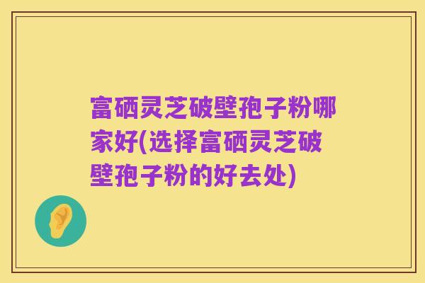 富硒灵芝破壁孢子粉哪家好(选择富硒灵芝破壁孢子粉的好去处)